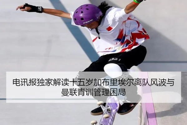 电讯报独家解读十五岁加布里埃尔离队风波与曼联青训管理困局